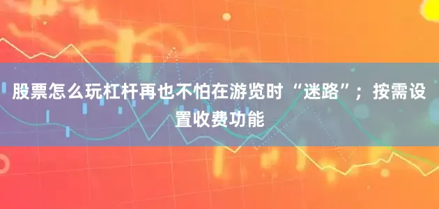 股票怎么玩杠杆再也不怕在游览时 “迷路”；按需设置收费功能