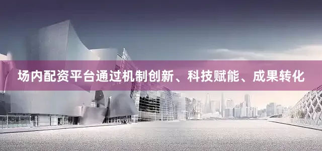 场内配资平台通过机制创新、科技赋能、成果转化